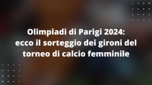 Olimpiadi di Parigi 2024: ecco il sorteggio dei gironi del torneo di calcio femminile