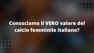 Calcio Femminile Italiano: una breve riflessione sul valore del nostro movimento