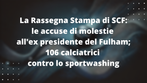 La Rassegna Stampa di SCF: le accuse di molestie all'ex presidente del Fulham e 106 calciatrici contro lo sportwashing