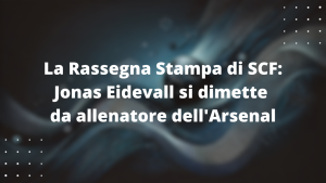 La Rassegna Stampa di SCF: Jonas Eidevall si dimette da allenatore dell'Arsenal