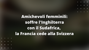 Amichevoli femminili: soffre l'Inghilterra con il Sudafrica, la Francia cede alla Svizzera