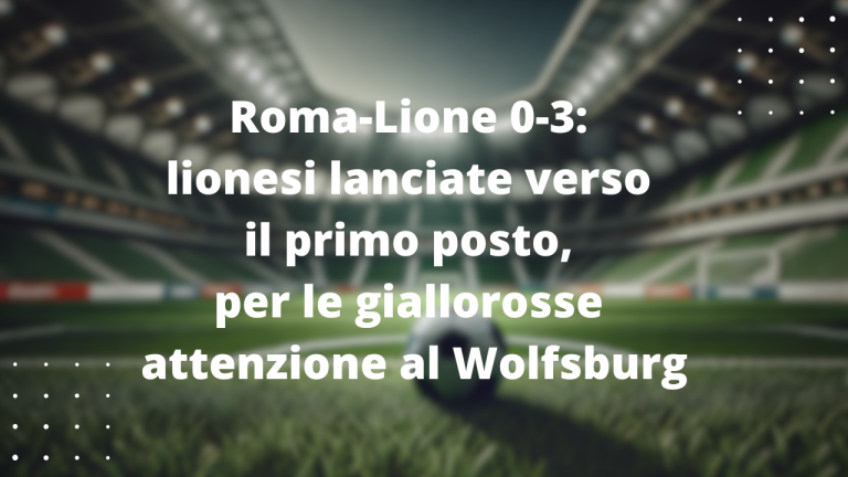 Roma-Lione 0-3: lionesi lanciate verso il primo posto, per le giallorosse attenzione al Wolfsburg