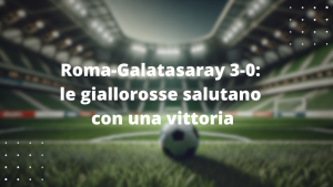 Roma-Galatasaray 3-0: le giallorosse salutano con una vittoria